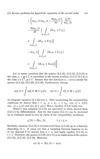 2.3. Inverse problems for hyperbolic equations of the second order 113 
_ la(xj,t) c(xj,t) cga(xj,t)l 
)cgt a-(~i~ 
cgxaj ( , t )cgt [ (B xl + 
L~(xj 
L~(xj ,t) 
-a(xj,t)[ (B sxI+Csx’I) 
LI(xj ,t) 
L2(xj ,t) 
Let us assure ourselves that the system (2.3.16), (2.3.18), (2.3.19)in 
the class w, z, p E C is equivalent to the inverse problem (2.3.1)-(2.3.4) 
the class u E C2, p ¢ C. Assume that the functions w, z and p satisfy the 
system (2.3.16), (2.3.18), (2.3.19). Furthermore, setting 
u(x,t)= w(~,t) d~+x,(t), v(x,t)= )d~+X~l(t) 
x1 we integrate equation (2.3.16) over x. After scrutinising the compatibility 
conditions we deduce that v = ut, w = u~, z = u~t, v(xl,t) = ~’~(t), 
u(x~, t) = X~ (t) and u(x, 0) = p(x). Hence equality (2.3.9) holds 
Observe that relations (2.3.19) are equivalent to those derived from 
(2.3.11) by differentiation. Just for this reason (2.3.11) can be recovered 
up to constants equal to zero by virtue of the compatibility conditions 
x (0) l<i<n. 
Similarly, equation (2.3.10) is reconstructed from (2.3.18) up to a function 
depending on t. It turns out that a vanishing function happens to be 
at our disposal if we assume here x = xi and apply equality (2.3.11) 
i = 1. Therefore, the system (2.3.9)-(2.3.11) is an implication of the system 
(2.3.16), (2.3.18), (2.3.19). Moreover, 
= = 
 