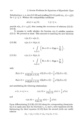 114 2. Inverse Problems for Equations of Hyperbolic Type 
Substituting x = xi into (2.3.10) and recalling (2.3.11) yield v(xi, t) = X’i(t) 
for 1 < i < n. Whence the compatibility conditions 
~(x~=) x~(, 1 < i <n , 
provide u(xi ,t) = xi(t), thus causing the occurrence of relations (2.3.2)- 
(2.3.a). 
It remains to verify whether the function u(x,t) satisfies equation 
(2.3.1). We proceed as usual. This amounts to inserting the new functions 
~l(x,t) 
(2.3.20) r~(x, t) = R2(x, 
+ /( Bu+Cv+Hgp+ h-~a ) ’ 
Ll(x,t) 
(2.3.21) ra(x, t) R3(x, t) 
+/ 
L~(x,t) 
Bu + Ev + Hgp + -~a 
with 
R2(~,t) 
R3(~t), 
1 1 
2a(~,(O;x,t),O) ¢({l(0;x,t)) + ~ ~’(~,(0;x,t)) 
1 1 
2a(~(O;a~,t),O) ¢(~(O;x,t))- ~ ~o’(~(O;x,t)) 
and establishing the following relationships: 
a (rl +r~) = 
1 1 
r_~(x,0)- 2a(x,0) ¢(x)+ ~ 
and 
1 1 
ra(x, O) - 2 a(x, O) ¢(x) - -~ 
Upon differentiating (2.3.20)-(2.3.21) along the corresponding characteris-tics 
it is easily seen that the functions r~, r~ and ra solve equations (2.3.8). 
Subtracting the third equation (2.3.8) from the second yields one useful 
relation 
(r~ -- ra)t = (r 2 + r~)x + ax(r2+ ra), 
 