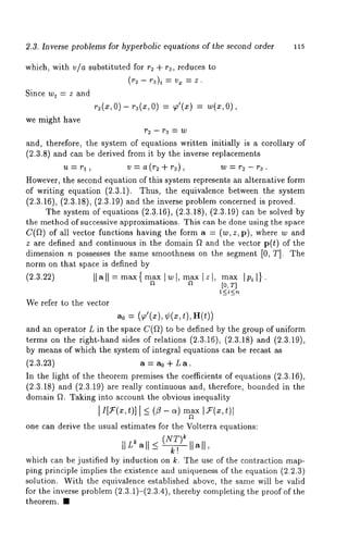 2.3. Inverse problems for hyperbolic equations of the second order 115 
which, with via substituted for r2 + r3, reduces to 
(~ - ~3), = vx = z. 
Since wt = z and 
r~(x,0 ) - r~(x,0 ) = ~’(~)= ’w(~, 
we might have 
and, therefore, the system of equations written initially is a corollary of 
(2.3.8) and can be derived from it by the inverse replacements 
u=rl, v=a(r2+r3), w=r~-r3. 
However, the second equation of this system represents an alternative form 
of writing equation (2.3.1). Thus, the equivalence between the system 
(2.3.16), (2.3.18), (2.3.19) and the inverse problem concerned is proved. 
The system of equations (2.3.16), (2.3.18), (2.3.19) can be solved 
the method of successive approximations. This can be done using the space 
C(~) of all vector functions having the form a = (w, z, p), where w 
z are defined and continuous in the domain ~ and the vector p(t) of the 
dimension n possesses the same smoothness on the segment [0, T]. The 
norm on that space is defined by 
(2.3.22) Ilall--max{ ~x twl, ~x Izl, m~ 
[o, 
We refer to the vector 
a0 = (~a’(x), ¢(x, t), 
and an operator L in the space C(~) to be defined by the group of uniform 
terms on the right-hand sides of relations (2.3.16), (2.3.18) and (2.3.19), 
by means of which the system of integral equations can be recast as 
(2.3.23) a = a0 + L a. 
In the light of the theorem premises the coefficients of equations (2.3.16), 
(2.3.18) and (2.3.19) are really continuous and, therefore, bounded in 
domain ~. Taking into account the obvious inequality 
one can derive the usual estimates for the Volterra equations: 
(~NT) 
II L~ all < ~ I1~11, 
which can be justified by induction on k. The use of the contraction map-ping 
principle implies the existence and uniqueness of the equation (2.2.3) 
solution. With the equivalence established above, the same will be valid 
for the inverse problem (2.3.1)-(2.3.4), thereby completing the proof of 
theorem. ¯ 
 
