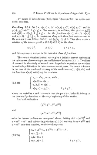 116 2. Inverse Problems for Equations of Hyperbolic Type 
By means of substitution (2.3.5) from Theorem 2.3.1 we derive one 
useful corollary. 
Corollary 2.3.1 Let 0 < a(x,t) < M, a(x,t) 2, ¢(x) ¯ C 1 and l et 
~(x), Xi(t) 2, 1 < i < n.One assumes, in ad dit ion, that ~(xi) = xi(O 
and X~i(O) = ¢(xi), 1 <_ i <_ n. Let the functions c(x,t), d(x,t), h(x,t) 
and gi(x,t), 1 < i < n, be continuous along with their first x-derivatives 
the domain f~ and let b(x,t) ¯ 2, det (gi(xj , t)) 7 ~ O. T hen t here e xists a 
solution of the inverse problem (2.3.1)-(2.3.4) in the class 
2u , ¯ C pi ¯ C , l < i < n , 
and ibis solution is unique in the indicated class of functions. 
The results obtained permit us to give a definite answer concerning 
the uniqueness of recovering other coefficients of equation (2.3.1). Two lines 
of research in the study of second order hyperbolic equations are evident 
in available publications in this area over recent years. Not much is known 
in the case of the combined recovery of the coefficients a(t), c(t), d(t) and 
the function u(x, t) satisfying the relations 
(2.3.24) 
~ttt ~ a~uxz + cut q- du, 
u(x, o) ~(x), 
u,(~, 0) = ¢(~), 
u(~, t) = x~(t), 1<i<3, 
where the variables x and t are such that the point (x, t) should belong 
the domain ~T described at the very beginning of this section. 
Let both collections 
(u(1), a(1), c(1), 
and 
(u(~), a(2), c(2), 
solve the inverse problem we have posed above. Setting A(i) = [a( i)] 2 and 
v = u(~) - u(1) and subtracting relations (2.3.24) written for u = (1) and 
u = u(~) one from another, we derive the system 
(~.3.~5) 
Vtt = A(2)vxx + c(2)~ t + d(2)v + F, 
v(z,O) = 
v~(~,O=) 
v(x~,t) = 1<i<3, 
 