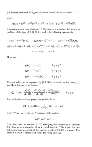 2,3. Inverse problems for hyperbolic equations of the second order 117 
where 
F(~g, t) ~-- (2) - d( 1)) tt (1) -4 - (c (2) - c( 1)) tt ~1) -- [- (A(~) - A(1)) u(~. 
It remains to note that relations (2.3.25) constitute what is called an inverse 
problem of the type (2.3.1)-(2.3.4) under the following agreements: 
gl(x,t) : u(1)(x,t), g2(~,t): up)(<t),~ 3(x,t) 
pl(t) ----- d(~)(t)- d(1)(t), p2(t) : c(2)(t)- c(1)(t), p3(t) =- A(2)(t)- A(1)(t), 
h(x,t) = n = 3. 
Moreover, 
g, (xj, t) = xj(t), 
~2%,t) 
l~j~3, 
l~j~3, 
1~j~3. 
The last value can be expressed by (2.3.24) in terms of the functions Xj (t) 
and their derivatives as follows: 
X}’(t) c(1)(t)x}(t) d(1)(t)xj(t) 
U(x12(Xj, t) A(1))(t ) A(1)(t 
)A(1)(t 
, 1 < j < 3. 
Due to the determinant properties we thus have 
1 
det(gi(xj,t))- )A(1)(t 
where W(X~ , X2, Xa) is the Wronskian of the system 
{)~(t),)~(t),xa(t)} 
It is clear that the system (2.3.25) satisfying the conditions of Theorem 
2.3.1 has no solutions other than a trivial solution. This is just the clear 
indication that a solution of the inverse problem (2.3.24) is unique. This 
profound result is established in the following assertion. 
 