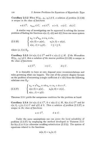 118 2. Inverse Problems for Equations of Hyperbolic Type 
Corollary 2.3.2 When W(X1, X~, X~) £ O, a solution of problem (2. 3.24) 
is unique in the class of functions 
uEC 2, u~z z EC, aEC 2, a>0, cEC, dEC. 
A similar way of investigating can be approved in solving the inverse 
problem of finding the functions u(x, t), c(t) and d(t) from one more system 
(2.3.26) 
Utt = a2uxx + cut + du, 
~(x, o) = ~(x), ~,(x, o) : 
u(xi,t) = xi(t), 1 < i < 2, 
where (z, t) E ~T" 
Corollary 2.3.3 Let a(x, t) E 2 and 0 < a(z,t) <_ M. If the Wronskian 
W(X1, X2) # O, then a solution of the inverse problem (2.3.26) is unique in 
the class of functions 
2u,EC cEC, dEC. 
It is desirable to have at own disposal some recommendations and 
rules governing what can happen. The rest of the present chapter focuses 
on the problem of recovering a single coefficient d = d(t) from the following 
relations over f~T: 
(2.3.27) 
Utt : a2Uxx + +b ux + c ut ~- d u + F, 
, ~(x, 0) = ~,(x), u,(~, 0) ¢(~), 
,,(~1, t) = ~(t). 
Theorem 2.3.1 yields the uniqueness condition for the problem at hand. 
Corollary 2.3.4 Let a(x,t) E ~, 0< a( x,t) <_ M, b(x ,t) E C ~ andlet 
c(x,t), c~(x,t) E C and x(t) # O. Then a solution of problem (2.3.27) is 
unique in the class of functions 
2u,EC dEC. 
Under the same assumptions one can prove the local solvability of 
problem (2.3.27) by employing the method developed in Theorem 2.3.1 
for b(z, t) = 0 (or otherwise recalling substitution (2.3.5)). The system 
equations related to the functions 
 