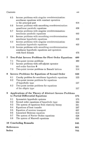 Con ~en*s xiii 
6.5 Inverse problems with singular overdetermination: 
semilinear equations with constant operation 
in the principal part 414 
6.6 Inverse problems with smoothing overdetermination: 
quasilinear parabolic equations 438 
6.7 Inverse problems with singular overdetermination: 
semilinear parabolic equations 449 
6.8 Inverse problems with smoothing overdetermination: 
semilinear hyperbolic equations 458 
6.9 Inverse problems with singular overdetermination: 
semilinear hyperbolic equations 469 
6.10 Inverse problems with smoothing overdetermination: 
semilinear hyperbolic equations and operators 
with fixed domain 476 
7 Two-Polnt Inverse Problems for First Order Equations 489 
7.1 Two-point inverse problems 489 
7.2 Inverse problems with self-adjoint operator 
and scalar function ¯ 501 
7.3 Two-point inverse problems in Banach lattices 514 
8 Inverse Problems for Equations of Second Order 523 
8.1 Cauchy problem for semilinear hyperbolic equations 523 
8.2 Two-point inverse problems for equations 
of hyperbolic type 537 
8.3 Two-point inverse problems for equations 
of the elliptic type 557 
9 Applications of the Theory of Abstract Inverse Problems 
to Partial Differential Equations 575 
9.1 Symmetric hyperbolic systems 575 
9.2 Second order equations of hyperbolic type 584 
9.3 The system of equations from elasticity theory 591 
9.4 Equations of heat transfer 597 
9.5 Equation of neutron transport 607 
9.6 Linearized Bolzman equation 614 
9.7 The system of Navier-Stokes equations 628 
9.8 The system of Maxwell equations 636 
10 Concluding Remarks 645 
References 661 
Index 705 
 