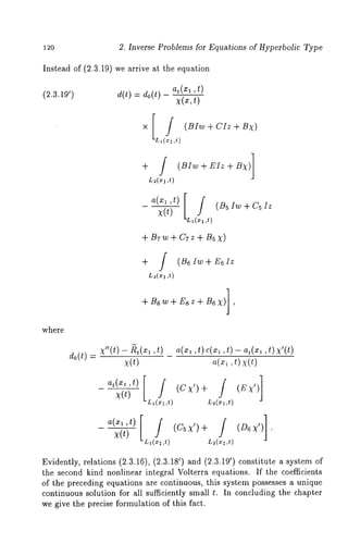 12o 2. Inverse Problems for Equations of Hyperbolic Type 
Instead of (2.3.19) we arrive at the equation 
do(t) at(xl 
X(=,t) 
X 
~ / (Bhv+CIz+ 
kL~(~ ,t) 
+ J (1BIw+EIz+Bx) 
~(~ ,t) 
a(x~’t) [L ff~ ~ (BsIw+CaIz 
)~(t) ~( ,~) 
+ B~w + C~z + B5 
+ [ (B6 Iw E6 Iz 
L~(:c1 ,t) 
+Bsw+ Esz + B6X)] 
where 
Co(t) a(x~ ,t) c(x~ ,t) - at(x~ ,t) 
a(~, t) x(t) 
Evidently, relations (2.3.16), (2.3.18’) and (2.3.19’) constitute a system 
the second kind nonlinear integral Volterra equations. If the coefficients 
of the preceding equations are continuous, this system possesses a unique 
continuous solution for all sufficiently small t. In concluding the chapter 
we give the precise formulation of this fact. 
 