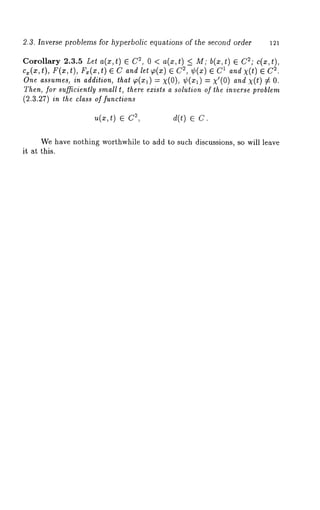 2.3. Inverse problems for hyperbolic equations of the second order 121 
Corollary 2.3.5 Let a(x,t) E ~, 0< a(x,t) <_ M; b(x ,t) e C 2;c(x, 
cx(x,t), F(x,t), Fz(x,t) ~ C and let g~(x) 2, ¢(x) ~ C1 and x (t) ~ C~. 
One assumes, in addition, that 9~(Xl) --- x(O), ¢(xl) : x’(O) and x(t) 
Then, for sufficiently small t, there exists a solution of the inverse problem 
(2.3.27) in the class of functions 
~,(~,t) E 2, d(t) ~ 
We have nothing worthwhile to add to such discussions, so will leave 
it at this. 
 
