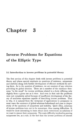 Chapter 3 
Inverse Problems for Equations 
of the Elliptic Type 
3.1 Introduction to inverse problems in potential theory 
The first section of this chapter deals with inverse problems in potential 
theory and places special emphasis on questions of existence, uniqueness 
and stability along with further development of efficient methods for solv-ing 
them. As to the question of existence, we are unaware of any criterion 
providing its global solution. There are a number of the existence theo-rems 
"in the small" for inverse problems related to a body differing only 
slightly from a given one as it were. And even,in that case the problems 
were not completely solved because of insufficient development of the the-ory 
of nonlinear equations capable of describing inverse problems. That 
is why, it is natural from the viewpoint of applications to preassume in 
most cases the existence of global solutions beforehand and pass to deeper 
study of the questions of uniqueness and stability. Quite often, solutions 
of inverse problems turn out to be nonunique, thus causing difficulties. It 
would be most interesting to learn about extra restrictions on solutions if 
we want to ensure their uniqueness. The main difficulty involved in proving 
uniqueness lies, as a rule, in the fact that the inverse problems of interest 
123 
 