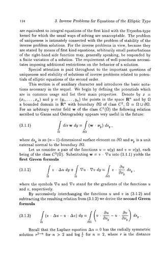 124 3. Inverse Problems for Equations of the Elliptic Type 
are equivalent to integral equations of the first kind with the Urysohn-type 
kernel for which the usual ways of solving are unacceptable. The problem 
of uniqueness is intimately connected with the problem of stability of the 
inverse problem solutions. For the inverse problems in view, because they 
are stated by means of first kind equations, arbitrarily small perturbations 
of the right-hand side function may, generally speaking, be responded by 
a finite variation of a solution. The requirement of well-posedness necessi-tates 
imposing additional restrictions on the behavior of a solution. 
Special attention is paid throughout to the important questions of 
uniqueness and stability of solutions of inverse problems related to poten-tials 
of elliptic equations of the second order. 
This section is of auxiliary character and introduces the basic nota-tions 
necessary in the sequel. We begin by defining the potentials which 
are in common usage and list their main properties. Denote by x = 
(xl,...,x,~) and y = (Yl,...,Y~) the points in the space ’~ and b y f l 
a bounded domain in R’~ with boundary 0~ of class C2, f7 = ~7 U coll. 
For an arbitrary vector field w of the class CI(D) the following relation 
ascribed to Gauss and Ostrogradsky appears very useful in the future: 
(3.1.1) i divw dY = i (w . ~,y) dsy 
012 
where dsv is an (n - 1)-dimensional surface element on c~Q and l,,y is a unit 
external normal to the boundary c~f~. 
Let us consider a pair of the functions u = u(y) and v = v(y), each 
being of the class C2(fl). Substituting w = v ¯ Vu into (3.1.1) yields 
first Green formula 
(3.1..2) i v ¯ Au dy I+ Vu ¯ Vv dy =i v ¯ ~ dsy , 
f’t 12 012 
where the symbols Vu and Vv stand for the gradients of the functions u 
and v, respectively. 
By successively interchanging the functions u and v in (3.1.2) and 
subtracting the resulting relation from (3.1.2) we derive the second Green 
formula 
(3.1.3) (v. zx - u ¯ Av) dy = v ¯ ¯ ds . 
Recall that the Laplace equation Au = 0 has the radially symmetric 
solution r ~-’~ for n > 2 and log l_ for n = 2, where r is the distance r 
 