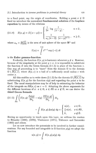 3.1. Introduction to inverse problems in potential theory 125 
to a fixed point, say the origin of coordinates. Holding a point x ¯ f~ 
fixed we introduce the normalized fundamental solution of the Laplace 
equation by means of the relations 
~log I~-~1’ n=~, 
(3.1.4) E(x, v) = Z(I x - u I) = 1 
w,(n-2) ~-~-~1,~-~’ ,~>3, 
2 ~-l~ is the area of unit sphere of the space Rn where w and n = ~ 
+~ 
r(~) = / ~-~ ~xp {-t} d~ 
0 
is the Euler gamma-function. 
Evidently, the function E(x, y) is harmonic whenever y ¢ x. However, 
because of the singularity at the point y = x, it is impossible to substitute 
the function E into the Green formula (3.1.3) in place of the function 
One way of proceeding is to "move" from the domain ~ to the domain 
~ ~ B(x,e), where B(x,¢) is a ball of a sufficiently small radius ~ with 
center x. 
All this enables us to write down (3.1.3) for the domain ~ B(x, ¢) 
substituting E(x, y) for the function v(y) and regarding the point x to be 
fixed. The usual manipulations may be of help in estimating the behavior 
of the integrals on OB(x, e) as ¢ ~ 0. Adopting the above arguments for 
the different locations of x: x ~ fl, x ~ 0~ or x ~ ~, we can derive the 
third Green formula 
(a.l.a~ ~(~, ~ o~(~ ~(~) 
oa 
Ou~ 
Having no opportunity to touch upon this topic, we address the readers 
to Bitsadze (1966), (1976), Vladimirov (1971), Tikhonov and Samarskii 
(1963) and others. 
Let us now introduce the potentials to be involved in further consid-erations. 
For any bounded and integrable in ~ function #(y) we adopt the 
function 
~(~, V) : / ~(x, dy 
 