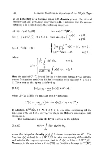 3. Inverse Problems for Equations of the Elliptic Type 
as the potential of a volume mass with density # under the natural 
premise that #(y) # almost everywhere inf~. It i s k nown that the v olume 
potential u so defined obeys the following properties: 
(3.1.6) if# 6 L~(9) 
(3.1.7)i t, 6 Ch(~)0, < h 
(3.1.8) As Ixl-~ 
where 
then u ~ CI+~(R~) 
{-~(x), x~, then Au(x) = O, x ~ 
log u(z)-~M, n=2, 
~ ~-~(~) ~ M, n ~ 3, 
M= l 
"_~- n(’~- 
#(y) dy, n >_ 
Here the symbol ch((~) is used for the H61der space formed by all continu-ous 
on l) functions satisfying H61der’s condition with exponent h, 0 < h 
1. The norm on that space is defined by 
(3.1.9) sup l u(x)]+Hh(u), 
where Hh(u) is Hhlder’s constant and, by definition, 
Hh(u): sup {[u(x,)-u(x2)[" 1 -- g2t-h}. 
~71, ~2 ~’~ 
In addition, cl+h((~), l ~ N, 0 < h < 1, is a space comprising all 
functions with the first l derivatives which are Hhlder’s continuous with 
exponent h. 
The potential of a simple layer is given by the relation 
(3.1.10) v(x) =/ E(x,y)~(~) 
where the integrable density p(y) # al most ev erywhere on 0~. The 
function v(x) defined for x ~ Rn  c~f~ is twice continuuosly differentiable 
and satisfies the Laplace equation, that is, A v(x) = 0 for x ~ Rn  cgfL 
Moreover, in the case where p ~ L~(Of~) tnh)e function v belongs to Ch(R 
 