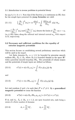 3.1. Introduction to inverse problems in potential theory 127 
for any h, 0 < h < 1. Note that if the function p is continuous on 0f~, then 
for the simple layer potential the jump formulae are valid: 
(3.1.11) ( Ov )+ OE(xo,y) p(y) dsy, 
0~ 
0v ( 0v ~ 
( 
0v -(x0) denote the limits of ~uu~0 as x -+ 
where 0~o] (Xo) and 0u~o 
(x0 E O~) taken along the external and internal normal ~xo with respect 
to fl, respectively. 
3.2 Necessary and sufficient conditions for the equality of 
exterior magnetic potentials 
This section focuses on establishing several preliminary assertions which 
will be used in the sequel. 
Let finite domains ~, a = 1,2, be bounded by piecewise smooth 
surfaces cWG, (~a C Do, where Do is a bounded domain in the space ~ 
with a piec~wise smooth boundary 0~. The potentials of volume masses 
and the potentials of simple layers are defined as follows: 
(3.2.1) uS(x) = u(x; fG,#a) = / E(x,y)#~(y) 
and 
(3.2.2) 
0~ 
Let real numbers fl and 3’ be such that f12 + ~2 ¢ 0. By a generalized 
magnetic potential we mean the function 
(3.2.3) 
If A1 and A2, fi,~ C Do, a = 1,2, are open bounded sets, each being a 
union of a finite number of domains 
(3.2.4) ~A,~ = U al A2= [.J a~, 
j=l j=l 
 