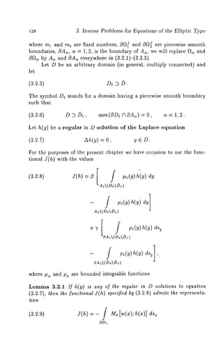 128 3. Inverse Problems for Equations of the Elliptic Type 
where rnl and m2 are fixed numbers, cOQ[ and 0f~ are piecewise smooth 
boundaries, OAc~, ct = 1, 2, is the boundary of As, we will replace f~ and 
0f~ by As and cOAc~ everywhere in (3.2.1)-(3.2.3). 
Let D be an arbitrary domain (in general, multiply connected) and 
let 
(3.2.5) Do D 
The symbol D1 stands for a domain having a piecewise smooth boundary 
such that 
(3.2.6) D D/)1, mes(OD1 ClOAk) = O, a = 1,2. 
Let h(y) be a regular in D solution of the Laplace equation 
(3.2.7) Ah(y) = y E D. 
For the purposes of the present chapter we have occasioll to use the func-tional 
J(h) with the values 
J(h) =/3 [ tt a(y) hi ) dy 
A,(Do~)~) 
(3.2.8) 
A2(DoDa) 
+7 
OAa(Do~) 
- / p:(y) h(y)dsu], 
OAA(Do~) 
where #~ and p~ are bounded integrable functions. 
Lemma 3.2.1 If h(y) is any of the regular in D solutions to equation 
(3.2.7), then the functional J(h) specified by (3.2.8) admits the representa-tion 
(3.2.9) J(h) = - / M. [w(x); h(x)] ds~ 
ODx 
 