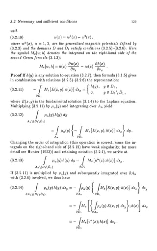 3.2. Necessary and sufficient conditions 129 
with 
(3.2.10) w(x) = wl(x) - w2(x), 
where wC~(x), a = 1, 2, are the generalized magnetic potentials defined by 
(3.2.3) and the domains D and D1 satisfy conditions (3.2.5)-(3.2.6). Here 
the symbol Mx[w; h] denotes the inlegrand on the right-hand side of the 
second Green formula (3.1.3): 
0w(x) 
Proof If h(y) is any solution to equation (3.2.7), then formula (3.1.5) gives 
in combination with relations (3.2.5)-(3.2.6) the representation: 
(3.2.11) - [ M.[’(x,y);h(x)] ds.:-( 
y E D~, 
OD~ 
where E(x, y) is the fundamental solution (3.1.4) to the Laplace equation. 
Multiplying (3.2.11) by ~(y) and integrating over A~ yield 
(3.2.12) / ,~(y) h(y) 
Changing the order of integration (this operation is correct, since the in-tegrals 
on the right-hand side of (~.2.12) have weak singularity; for more 
detail see Hunter (~aa)) and retaining notation (a.2.1), we arrive 
~a~(Do~D~) OD~ 
If (3.2.11) i8 multiplied by pa(y) and subsequently integrated over 0A~ 
with (3.2.6) involved, we thus have 
(3.2.14) f pa(y) h(y)dsy=- /p~(y){ fMx[E(x,y);h(x)] 
OA.~(DokD,) OA. OD, 
OD~ 
 