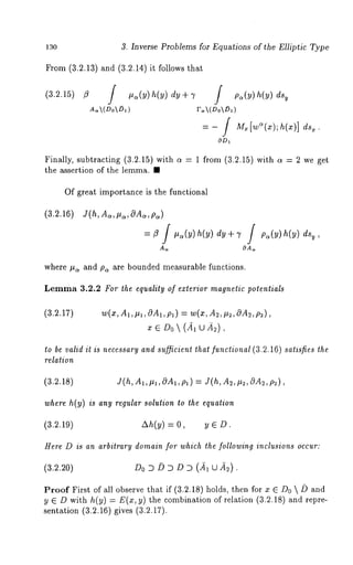130 3. Inverse Problems for Equations of the Elliptic Type 
From (3.2.13) and /3.2.14) it follows that 
A.~(Do~) F~(Do~) 
= - [ 
OD~ 
Finally, subtracting (3.2.15) with a = 1 from (3.2.15) with a = 2 we 
the assertion of the lemma. ¯ 
Of great importance is the functional 
(3.2.16) J(h,A~,~,OA~,p~) 
= fl f ,a(y) h(y) dy + 7 f Pa(Y) h(y) ’ 
A~ 
where #~ and p~ are bounded me~surable functions. 
Lemma 3.2.2 For the equality of exterior magnetic potentials 
(3.2.17) w(x,A~,~l,0Al,p~) = w(x,A~,~,OA~,p~), 
to be valid it is necessary and su~cient that functional (3.2.16) satisfies the 
relation 
(3.2.18) J(h, A~, ~, 0A1, p~ ) = J(h, A~, ~, 0A~, p~), 
where h(y) is any regular solution to the equation 
(a.~.lV) ~(~) = ~ ~ D. 
Here D is an arbitrary domain for which the following inclusions occur: 
(3.~.20) D0 D ~ D D D (~, ~A~). 
Proof First of ~11 observe that if (3.2.18) holds, then for x ~ D0 ~ ~ and 
y ~ D with h(y) = E(x, thecombination of r ela tion (3.2 .18) and repr 
sentation (3.2.16) gives (3.2.17). 
 