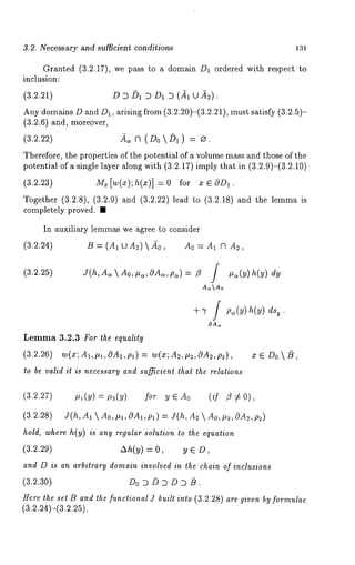 3.2. Necessary and sui~cient conditions 131 
Granted (3.2.17), we pass to a domain D1 ordered with respect 
inclusion: 
(3.2.21) D 
Any domains D and D1, arising from (3.2.20)-(3.2.21), must s~tisfy (3.2.5)- 
(3.2.6) and, moreover, 
Therefore, the properties of the potential of a volume mass ~nd those of the 
potential of ~ single l~yer along with (3.2.17) imply that in (3.2.9)-(3.2.10) 
(3.2.23) ~v[w(x);h(x)] : 0 x G ODa. 
Together (3.2.8), (3.2.9) and (3.2.22)lead to (3.2.18) ~nd the 
completely proved. 
In ~uxiliary lemm~ we agree to consider 
(3.2.24) B = (A~ U A2) ~ ~0, A0 = A~ ~ 
(3.2.25) J(h,A~ ~ Ao,,~,OA~,p~) = p~(y) h(y) 
A~Ao 
+ f 
OA= 
Lemma3 .2.3 For the equality 
(3.2.26) w(x;Al,#~,OA~,pl)= w(x;A2,#2,0A2,p2), 
to be valid il is necessary and sufficient that the relations 
xE D0/~, 
(3.2.27) #1(y) = #2(y) for y ~ Ao (if t3 ¢ 0), 
(3.2.28) J(h,A~  Ao,#~,OAl,p~) = J(h, A2  Ao,#2,OA2,p:) 
hold, where h(y) is any regular solution to the equation 
(3.2.29) Ah(y) = O, y ~ 
and D is an arbitrary domain involved in the chain of inclusions 
(3.2.30) Do 
Here the set B and the functional J built into (3.2.28) are given by formulae 
(3.2.24)-(3.2.25). 
 