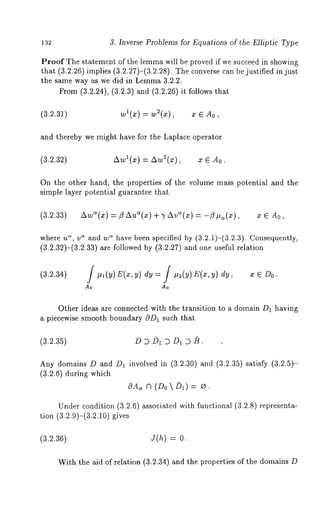 132 3. Inverse Problems for Equations of the Elliptic Type 
Proof The statement of the lemma will be proved if we succeed in showing 
that (3.2.26)implies (3.2.27)-(3.2.28). The converse can be justified in 
the same way as we did in Lemma 3.2.2. 
From (3.2.24), (3.2.3) and (3.2.26) it follows 
(3.2.31) wl(x) = w~(x), x e 
and thereby we might have for the Laplace operator 
(3.2.32) Awl(x) = Aw~(x), x 6 
On the other hand, the properties of the volume mass potential and the 
simple layer potential guarantee that 
(3.2.33) Aw~(x) = ~ Au~(x) + 7 Ave(x) = -/9 #~(x), x 6 A0, 
where us, v~ and w~ have been specified by (3.2.1)-(3.2.3). Consequently, 
(3.2.32)-(3.2.33) are followed by (3.2.27) and one useful relation 
(3.2.34) / #,(y)E(x,y)dy : / #2(Y) E(x,Y) dy, x ~ 
Ao Ao 
Other ideas are connected with the transition to a domain D1 having 
piecewise smooth boundary c9D1 such that 
(3.2.35) DDD1 DD~D/~. 
Any domains D and D~ involved in (3.2.30) and (3.2.35) satisfy (3.2.5)- 
(3.2.6) during which 
(Do  
Under condition (3.2.6) associated with functional (3.2.8) representa-tion 
(3.2.9)-(3.2.10) gives 
(3.2.36) J(h) : 
With the aid of relation (3.2.34) and the properties of the domains 
 