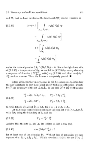 3.2. Necessary and sufficient conditions 133 
and D1 that we have mentioned the functional J(h) can be rewritten as 
(3.2.37) J(h)=z[ 
AI(AoOD1) 
- /1 #~(y) h(y)dy 
A2(AoV~D~,) 
+’)’ [~A~pa(y) h(y)dsyO 
- / pz(y) h(y) dsy]’ 
OA~ 
under the natural premise 0A~ fq (Do /31) = ~. Since the right-hand side 
of (3.2.36) is independent of D1, we are led to (3.2.28) by merely choosing 
a sequence of domains {D~},~__I satisfying (3.2.35) such that rues(A0 
D~) ~ 0 as n ~ c~. Thus, the lemma is completely proved. 
Before giving further motivations, it will be convenient to introduce 
the new notations as they help avoid purely technical difficulties. Denote 
by f.e the boundary of the set 41 U 4s. In the case f~ ¢ f*~ we thus have 
= OA1 r 
In what follows we accept ~, = cOA, for c~ = 1, 2 if A1 = 
Let B0 be any connected component of the open set B = (AIUA~)40 
with OBo being the boundary of B0 and set 
Assume that the sets A1 and As are located in such a way that 
rues (C~Bo Clr~)=0 
for at least one of the domains B0. Without loss of generality we mag 
suppose that B0 C (41  40). Within notation (3.2.38), the set f’~ 
 