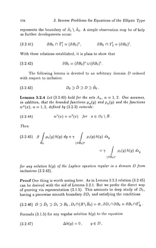 134 3. Inverse Problems for Equations of the Elliptic Type 
represents the boundary of ~1 /~0. A simple observation may be of help 
as further developments occur: 
(3.2.41) a~B, 0 n ~’~ = (0B0) 0B0 f~ F/2 = i(.OBo) 
With these relations established, it is plain to show that 
(3.2.42) OBo= (OBo)e it.~ (OBo) 
The following lemma is devoted to an arbitrary domain D ordered 
with respect to inclusion: 
(3.2.43) Do D L) D D D /)0. 
Lemma3 .2.4 Let (3.2.40) hold for the sets A~, o~ = 1, 2. One assumes, 
in addition, that the bounded functions #~(y) and p~(y) and the functions 
w~(x), ~ = 1, 2, defined by (3.2.3) coincide: 
(3.2.44) wl(x) = w2( ) 
Then 
(3.2.45) ~ /~1(~) h(V) 
So (~OBo) 
for any solution h(y) of the Laplace equation regular in a domain D from 
inclusions (3.2.43). 
Proof One thing is worth noting here. As in Lemm3a .2.3 relation (3.2.45) 
c~n be derived with the aid of Lemma3 .2.1. But we prefer the direct way 
of proving via representation (3.1.5). This amounts to deep study of D~, 
having a piecewise smooth boundary OD~ and satisfying the conditions 
(3.2.46) D ~1~ D1 D B0 ,D~(B/~0) = ~ ,ODI~OBo -~ OBo~r~. 
Formula (3.1.5) for any regular solution h(y) to the equation 
(3.2.47) Ah(y) = 0, y ~D, 
 