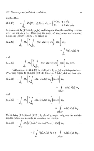 3.2. Necessary and suificient conditions 135 
implies that 
(3.2.48) - 
O, y ~ Do  D1. 
Let us multiply (3.2.48) by #z(x) and integrate then the resulting relation 
over the set As  A0. Changing the order of integration and retaining 
notations (3.2.39)-(3.2.43), we arrive 
= [ h(y) .1 (y) 
Bo 
and 
Furthermore, let (3.2.48) be multiplied by p~(y) and integrated over 
with regard to (3.2.39)-(3.2.43). Since B0 C (A1  ~), we thus 
= f pl(~)h(~) 
(OBo)~ 
--O/D~ M,[ IfA ~ E(x,y)p~(y) ds~);h(x)] 
= f p~(~)h(y)ds~. 
i(OBo) 
Multiplying (3.2.49) and (3.2.51) by fl and 7, respectively, one can add 
results, whose use permits us to obtain the relation 
(3.2.53) - M~[w(x,A~Ao,#l,0A~,pl);h(x)] ds 
OD~ 
Bo 
 