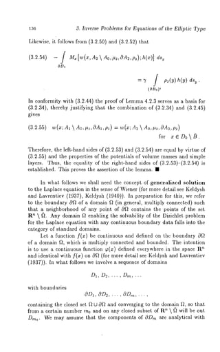 136 3. Inverse Problems for Equations of the Elliptic Type 
Likewise, it follows from (3.2.50) and (3.2.52) 
(3.2.54) - / Mx[w(x,A2  Ao,l~2,0A2,p~);h(x)] 
f 
= ~ / p2(y) h(y) 
(OBo)~ 
In conformity with (3.2.44) the proof of Lemm4a .2.3 serves as a basis for 
(3.2.34), thereby justifying that the combination of (3.2.34) and (3.2.45) 
gives 
(3.2.55) w(x;A 1  AO, ~l, G~Al, Pl) : w(x,; 2  Ao, #2 , ~m 2, p2 ) 
for x E Do  [~. 
Therefore, the left-hand sides of (3.2.53) and (3.2.54) are equal by virtue 
(3.2.55) and the properties of the potentials of volume masses and simple 
layers. Thus, the equality of the right-hand sides of (a.2.sa)-(a.~.54i)s 
established. This proves the assertion of the lemma. ¯ 
In what follows we shall need the concept of generalized solution 
to the Laplace equation in the sense of Wiener (for more detail see Keldysh 
and Lavrentiev (1937), Keldysh (1940)). In preparation for this, we 
to the boundary 0ft of a domain ~ (in general, multiply connected) such 
that a neighborhood of any point of 0f* contains the points of the set 
R’~  ~. Any domain f~ enabling the solvability of the Dirichlet problem 
for the Laplace equation with any continuous boundary data falls into the 
category of standard domains. 
Let a function f(x) be continuous and defined on the boundary c0f~ 
of a domain f~, which is multiply connected and bounded. The intention 
is to .use a continuous function ~(x) defined everywhere in the space ~ 
and identical with f(x) on 0Q (for more detail see Keldysh and Lavrentiev 
(1937)). In what follows we involve a sequence of domains 
with boundaries 
OD~, @D~, ... , @D,~, ... , 
containing the closed set f~ t2 cOf~ and converging to the dotnain f~, so that 
from a certain number m0 and on any closed subset of R~  ~) will be out 
D,,~ o. We may assume that the components of c0D,~ are analytical with 
 