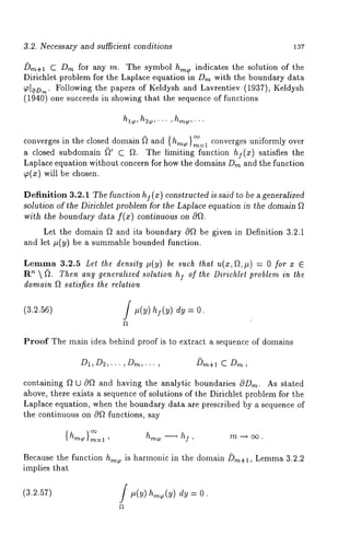 3.2. Necessary and sufficient conditions 137 
/~m+l C Dm for any rn. The symbol h,n ~ indicates the solution of the 
Dirichlet problem for the Laplace equation in Drn with the boundary data 
~[.0D,~. Following the papers of Keldysh and Lavrentiev (1937), Keldysh 
(1940) one succeeds in showing that the sequence of functions 
,hhl~~,...,h,~,... 
converges in the closed domain ~ and { h,~ }~=1 converges uniformly over 
a closed subdomain ~’ C ~. The limiting function hi(x ) satisfies the 
Laplace equation without concern for how the domains D~n and the function 
~(x) will be chosen. 
Definition 3.2.1 The function hI ( x ) constructed is said to be a generalized 
solution of the Dirichlet problem for the Laplace equation in the domain ~ 
with the boundary data f(x) continuous on Of~. 
Let the domain f~ and its boundary c9~ be given in Definition 3.2.1 
and let #(y) be a summable bounded function. 
Lemma 3.2.5 Let the density #(y) be such thal u(x,f~,#) = 0 for 
Rn  (~. Then any generalized solution I of t he Dirichlel p roblem i n t he 
domain ~ satisfies the relation 
(3.2.~) f ~(V)t~(~) = O. 
Proof The main idea behind proof is to extract a sequence of domains 
D~,D~,... ,Din,... , Dm+l C Dm , 
containing f~ 12 c9~ and having the analytic boundaries c~D,~. As stated 
above, there exists a sequence of solutions of the Dirichlet problem for the 
Laplace equation, when the boundary data are prescribed by a sequence of 
the continuous on 0f~ functions, say 
Because the function hrn~ is harmonic in the domain Dm+~, Lemma 3.2.2 
implies that 
(3.2.57) f ,(v) dv = 0. 
 