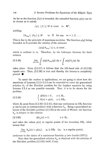 138 3. Inverse Problems for Equations of the Elliptic Type 
As far as the function f(x) is bounded, the extended function ~(x) can 
so chosen as to satisfy 
’1~~,1, [fl-<M--const in R 
[hm~[, [hf[<_M in (~ forany m=l, 2,.... 
yielding 
This is due to the principle of maximumm odulus. The function #(y) being 
bounded in (~ provides the validity of the estimate 
It(v) ons , 
which is uniform in m. Therefore, by the Lebesque theorem the limit 
relation 
(3.2.58) ~i~ f ,(y) h~(y)dy = f ,(y) h~(y)dy 
takes place. From (3.2.57) it follows that the left-hand side of (3.2.58) 
equals zero. Thus, (3.2.56) is true and thereby the lemma is completely 
proved. ¯ 
To assist the readers in applications, we are going to show how the 
assertions of Lemmas3 .2.2-3.2.4 can be extended to cover the generalized 
solution h] of the Dirichlet problem for the Laplace equation by using 
Lemma 3.2.4 ~s one possible example. ~ue, it is to be shown for the 
problem 
f ~h(~) = 0, ¯ ~ ~0, 
(a.2.a9) = ¯ , 
where B0 arose from (3.2.39)-(3.2.41), that any continuous on ON0 function 
W can be put in correspondence with a function h~. Being a generalized so-lution 
of the Dirichlet problem (3.2.59) in the sense of Wiener, the function 
h~ is subject to the relation 
(3.2.60) ~h,(~) = ¯ e ~0, 
and takes the values ~(x) at regular points of the boundary 0B0, what 
means that 
lim h~(x) = W(xo), xo ~ OBo is a reg ul ar point ), 
irrelevant to the choice of a continuous function ~ (see Landis (1971)). 
Note that the generalized solution he is identical with the solution of 
the Dirichlet problem (3.2.59) itself, if any. 
 