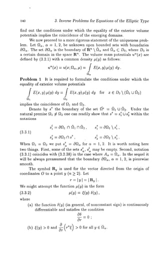 140 3. Inverse Problems for Equations of the Elliptic Type 
find out the conditions under which the equality of the exterior volume 
potentials implies the coincidence of the emerging domains. 
We now proceed to a more rigorous statement of the uniqueness prob-lem. 
Let f~, o~ = 1, 2, be unknown open bounded sets with boundaries 
0~t~. The set cq~t~ is the boundary of Rn  (~ and ~ C D0, where D0 
a certain domain in the space R". The volume mass potentials ua(x) are 
defined by (3.2.1) with a commond ensity ~(y) as follows: 
Ua(X) =/ 
Problem 1 It is required to formulate the conditions under which the 
equality of exterior volume potentials 
/ E(x,y),(y) dy=[ E(x,y),(y) for x e Do ~(~1 
implies the coincidence of ~ and fl~. 
Denote by s e the boundary of the set ~e = ~ U ~. Under the 
natural premise ~ ~ fl~ one can readily show that s~ = s~ U s~ within the 
notations 
i e i 
S1 = G9~’~l (’l ~1 A~2 Sl = G9~-~l  81 
(3.3.1) 
e e i e s~=O~2ns , s~=0~2~s~. 
When ~ : ~2 we put s ~ : 0~ for a : 1,2. It is worth noting here 
two things. First, some of the sets s ~ si may be empty. Second, notation 
(3.3.1) coincides with (3.2.38) in the case where A= : ~. In the sequel 
will be always preassumed that the boundary 0~, a = 1, 2, is piecewise 
smooth. 
The symbol Ru is used for the vector directed from the origin of 
coordinates O to a point y (n k 2). Let 
We might attempt the function ~(y) in the form 
(3.3.2) ~(y) = ~(y) 5(y), 
where 
(a) the function 5(y) (in general, of nonconst~nt sign) is continuously 
differentiable und sutisfies the condition 
05 
~=0; 
0r 
(b) ~(~) >Oand ~ r~ >Oforall~. 
 