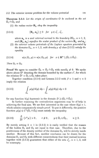 3.3. The exterior inverse problem for the volume potential 141 
Theorem 3.3.1 Let the origin of coordinates 0 be enclosed in the set 
~1 ~ ~2 and 
(1) the radius vector Ru obey the inequality 
(3.3.3) (Ru,ny)_>0 for y E s~ , s~ , 
where ny is a unit external normal to the boundary 0~, a = 1, 2, 
and (Ry, n~) signifies the scalar product of the vectors Ry and nu; 
(2) the exterior volume potentials of the Laplace equation generated by 
the domains ~, a = 1, 2, with density # of class (3.3.2) satisfy the 
equality 
(3.3.4) 
Then 
Proof We agree to consider ~)0 = ~1 ~1 ~2 with mesFt0 :~ 0. We spoke 
above about f~ denoting the domain bounded by the surface s~, for which 
the relation (~ = (~1 U ~ takes place. 
Together condition (3.3.4) and Lemma 3.2.2 with ~ = 1 and 3’ = 
imply the relation 
(3.3.5) ] ] = 0 
for any function h(y) harmonic in the domain D D ((~1 fl ~). 
In further reasoning the contradiction arguments may be of help in 
achieving the final aim. We are first interested in the case where 5(y) = 
which admits comparatively simple proof. To put it differently, the positive 
function #(y) ~ C~((~ Cl ~)2) must satisfy the inequality 
(3.3.6) 0 (rn#) 0 Cr 9¢- ~0 y~ ~=~...1~. J~=~2 ~t > ~ 
By merely setting h = 1 in (3.3.5) it is easily verified that the masses 
of the bodies ft~ and f~ are equal in that case. Therefore, due to the 
positiveness of the density neither of the domains f~a will be strictly inside 
another. Because of this fact, another conclusion can be drawn for the 
domains f~; and ft~ with different connectedness that their mutual location 
together with (3.3.3) guarantees that either of the sets s:,, c~ = 1, 2, will 
be nonempty. 
 