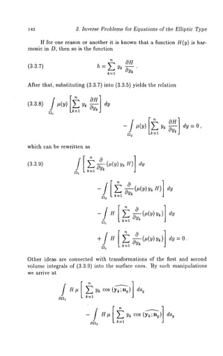 142 3. Inverse Problems for Equations of the Elliptic Type 
If for one reason or another it is known that a function H(y) is har-monic 
in D, then so is the function 
t OH 
(3.3.7) h = Y~ Oy~ 
After that, substituting (3.3.7) into (3.3.5) yields the relation 
(3.3.8) 
k=l 
dy=0, 
which can be rewritten as 
(3.3.9) 
Other ideas are connected with transformations of the first and second 
volume integrals of (3.3.9) into the surface ones. ~y such manipulations 
we arrive at 
H# yk cos (yk;ny) dsy 
k:l 
k=l 
 