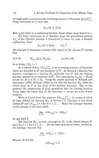 144 3. Inverse Problems for Equations of the Elliptic Type 
we might select a monotonically increasing sequence of functions {f~ (y)} k=, 
being continuous on st such that 
f +l(y) > 
Here 7k(Y) refers to a continuous function whose values range from 0 to 
For every continuous on s t function f~:(y) the generalized solution 
HA of the Dirichlet problem is introduced to carry out more a detailed 
exploration. Since 
f~+i(Y) >- f~(Y), y ~, 
the principle of maximumm odulus with respect to the domain f~e implies 
that 
(3.3.14) HIk+l (Y) 
In so doing, [H~,k [ < 1. 
As a matter of fact, {HI~ }¢° is an increasing sequence of functions k--1 
which are bounded in f~* and harmonic in f~*. By Harnack’s theorem this 
sequence converges to a function HI uniformly over f~e and the limiting 
function appears to be harmonic in ~*. The convergence HI~ (y) --, I (y) 
occurs for all y ~ ~)1 U ~)2. Using the results ascribed to Keldysh and 
Lavrentiev (1937), Keldysh (1940) we see that the function HI~ takes 
values f~(y) on s t at any point of the stability boundary. Due to this 
property the construction of f~(y) guarantees that the limiting function 
HI(y) takes the values f(y) on the boundary a~ except for a set of zero 
measure. 
When k is held fixed, the sequence {Hm~ }~:~, by means of which 
we have defined the function HA in Section 1.2, converges in the closed 
domain f~ and I tIm~k I < 1 for m = 1,2,.... Hence the Lebesque theorem 
on the passage to the limit yields 
lim )J(Hm~,~)= J(HI~ 
for any fixed k. 
The function H]~, in turn, converges to HI in the closed domain f~ 
and [ HI~ [ < 1 for k = 1, 2,.... On the same grounds as before, we find by 
the Lebesque theorem that 
lim J(HIk ) = J(HI). 
Because of (3.3.10), 
J(H,~%) = 
 