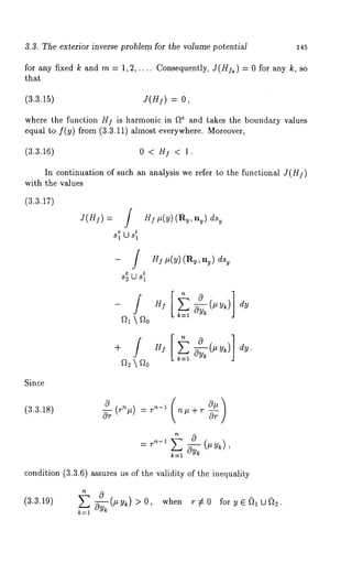 3.3. The exterior inverse problem for the volume potential 145 
for any fixed k and m = 1,2,.... Consequently, Y(/-/]~) = 0 for any k, 
that 
/3.3.15) J(Hf) = 
where the function //] is harmonic in ~ and takes the boundary values 
equal to flY) from (3.3.11) almost everywhere. Moreover, 
/3.3.16) 0 < H~, < 1. 
In continuation of such an analysis we refer to the functional 
with the values 
e 
s~ U s~ 
(3.3.17) 
Since 
HI #(y) (Ry, ny) ds~ 
-/ 
82 U 81 
H! #(y) (Ry, nu) ds~ 
] 
k--1 
(3.3.18) 
a-~ 
n# + r ~rr 
:r n-1 ~ ’ 
condition (3.3.6) assures us of the validity of the inequality 
(3.3.19) ~--~-y~(#y~) >0, when r¢0 foryE~lU#t~. 
 
