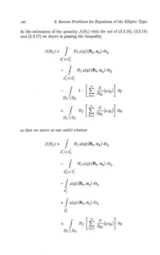 146 3. Inverse Problems for Equations of the Elliptic Type 
In the estimation of the quantity J(HI) with the aid of (3.3.16), (3.3.19) 
and (3.3.17) we derive in passing the inequality 
e i 
s~ U s~ 
-/ 
HI #(y) (Ry, ny) dsy 
HI #(y) (Ry, nu) dsy 
so that we arrive at one useful relation 
J(HI) > / I #(y) ( Ry, n ~) dsy 
e Us~ 
81 
- f HZ~(~)(R~,n~) 
i s~ U s~ 
- f ~(v)( ~t,, ~,) 
+ J #(y) (Ru,ny) dsy 
i 
82 
dy. 
 