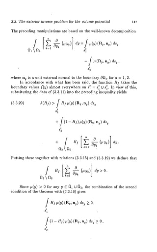 3.3. The exterior inverse problem for the volume potential 147 
The preceding manipulations are based on the well-known decomposition 
fh  f~0 
-- / # (Ry, ny) dsy , 
i 
82 
where ny is a unit external normal to the boundary cOf~ for a = 1, 2. 
In accordance with what has been said, the function HI takes the 
boundary values f(y) almost everywhere on se= sle U s~.e In view of this, 
substituting the data of (3.3.11) into the preceding inequality yields 
(3.3.20) J(H]) 
dy. 
Putting these together with relations (3.3.15) and (3.3.19) we deduce 
/° z]~ ~E N (. v~) > o. 
k----1 
Since #(y) > 0 for any y E D1 U D2, the combination of the second 
condition of the theorem with (3.3.16) gives 
JH] #(y) (Ry,nv) dsv >_ O, 
i 
81 
(1 - H/)#(y) (R~,n~) d% >_ O, 
i 
82 
 