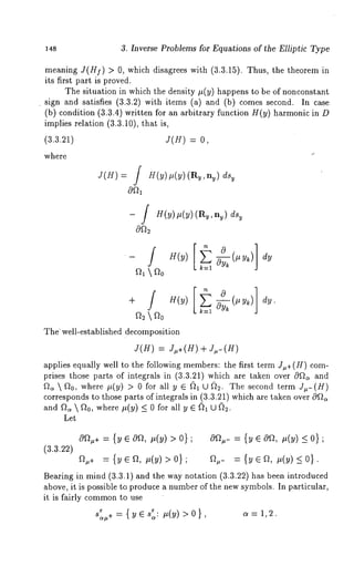 148 3. Inverse Problems for Equations of the Elliptic Type 
meaning J(H]) > 0, which disagrees with (3.3.15). Thus, the theorem 
its first part is proved. 
The situation in which the density #(y) happens to be of nonconstant 
¯ sign and satisfies (3.3.2) with items (a) and (b) comes second. In 
(b) condition (3.3.4) written for an arbitrary function H(y) harmonic in D 
implies relation (3.3.10), that is, 
(3.3.21) J(H) = 0, 
where 
f 
J(H) = J H(y)#(y) (Ry,ny) dsy 
f 
- J H(y)#(y) (Ry,ny) dsy 
- H(y) 
fh  
dy 
The well-established decomposition 
J(H) = J~,+(H)+ J#-(g) 
applies equally well to the following members: the first term J,+(H) com-prises 
those parts of integrals in (3.3.21) which are taken over 0~ and 
~  ~0, wher~e( y) > 0 for all y ~ fil U~ . Thes econdte rmJ ,- 
corresponds to those parts of integrals in (3.3.21) which are taken over 
and~  ~0, wher~e( y)_ <0 for all y ~ ~1 
Let 
0~÷= {~e 0~, ,(~) > 0}; 0~,-= {~ e 0~,, (~) < 0}; 
(3.3.22) 
~+ = {~ e ~, ~(~) > 0}; ~.- = {~ e ~, ,(~) ~ 0}. 
Bearing in mind (3.3.1) and the way notation (3.3.22) has been introduced 
above, it is possible to produce a number of the new symbols. In particular, 
it is fairly commonto use 
~ {~e~~. ~. .(~) >0} ~=~,~ S~+ ~ 
~ ¯ 
 