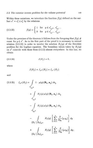 3.3. The exterior inverse problem for the volume potential 149 
Within these notations, we introduce the function f(y) defined on the sur-face 
se = es 1 tO se~ by the relations 
1 for yes1,+, s2,-, 
(3.3.23) f(Y) = fo r y 
Under the premises of the theorem it follows from the foregoing that f(y) k 
const for y ~ se. As in the first part of the proof it is necessary to extend 
relation (3.3.10)in order to involve the solution Hi(y) of the Dirichlet 
problem for the Laplace equation. The boundary values taken by )Hi(y 
on 8e coincide with those from (a.u.aa)l most everywhere. In this line, we 
obtain 
(3.3.24) J(H:) = 0, 
where 
and 
(3.3.25) J/*+(H]) 
J(H]) = J~,+(HI) + J/*-(H]) 
1 ¯ #(y) (Ry,ny) dsv 
81/,+ 
i 
81#+ 
HI(y) #(y) (Rv, n~) dsy 
-/ 
i 
82/,+ 
Hi(y) p(y) (R~, ny) dsy 
HI(y) 0~- ~ 
k=l ~Yk (t’tYk) 
0HI(Y)[~ 
dy 
dy; 
 