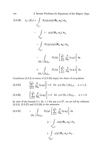 150 
(3.3.26) 
3. Inverse Problems for Equations of the Elliptic Type 
Zu-(H]) = / H](Y)#(Y)(Ru’nu) u 
dy 
i 
81#- 
82#- 
i 
82#- 
1 ¯ #(y) (Ry,ny) 
HI(Y) #(Y) (Ru, u) ds 
(~  ~o)#- 
+ Hi(y ) ~ -ff~y~(#y~) dy. 
(~2  ~o),- 
Conditions (3.3.2) in terms of (3.3.22) imply the chain of inequalities 
(3.3.27) ~L-~(~y,) >0 for ye(~~o)u+, 4=1,2; 
k=l 
(3.3.28) ~y~(#y~: <0 for Ye(~a~0)u-, a=l,2. 
In view of the bounds 0 < HI < 1 for any y ~ fl*, we are led by relations 
(3.3.2), (3.3.27) and (3.3.28) to the estimates 
(3.3.29) - Hi(y ) ~ -~y~(#y~) 
k=l (~  ~o),+ 
_> - f ,(v) (R~, ~) 
81~+ 
i 
82~+ 
 