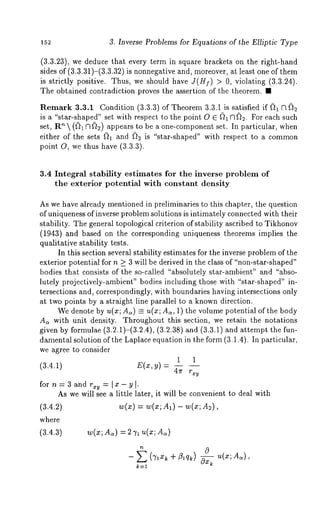 3. Inverse Problems for Equations of the Elliptic Type 
(3.3.23), we deduce that every term in square brackets on the right-hand 
sides of (3.3.31)-(3.3.32) is nonnegative and, moreover, at least one of 
is strictly positive. Thus, we should have J(H]) > 0, violating (3.3.24). 
The obtained contradiction proves the assertion of the theorem. ¯ 
Remark 3.3.1 Condition (3.3.3) of Theorem 3.3.1 is satisfied 
is a "star-shaped" set with respect to the point O E ~)1 ~1(~2. For each such 
set, R~  (~)1 ~1~2) appears to be a one-component set. In particular, 
either of the sets ~1 and (~2 is "star-shaped" with respect to a common 
point O, we thus have (3.3.3). 
3.4 Integral stability estimates for the inverse problem of 
the exterior potential with constant density 
As we have already mentioned in preliminaries to this chapter, the question 
of uniqueness of inverse problem solutions is intimately connected with their 
stability. The general topological criterion of stability ascribed to Tikhonov 
(1943) and based on the corresponding uniqueness theorems implies the 
qualitative stability tests. 
In this section several stability estimates for the inverse problem of the 
exterior potential for n _> 3 will be derived in the class of "non-star-shaped" 
bodies that consists of the so-called "absolutely star-ambient" and "abso-lutely 
projectively-ambient" bodies including those with "star-shaped" in-tersections 
and, correspondingly, with boundaries having intersections only 
at two points by a straight line parallel to a known direction. 
We denote by u(x; A~) = u(x; Ac~, 1) the volume potential of the body 
As with unit density. Throughout this section, we retain the notations 
given by formulae (3.2.~)-(3.2.4), (3.~.3S) and (3.3.~) and attempt 
damental solution of the Laplace equation in the form (3.1.4). In particular, 
we agree to consider 
1 1 
(3.4.1) E(x,y)= 4rr 
for n=3andr~y = 
As we will see a little later, it will be convenient to deal with 
(3.4.2) w(x) = w(x; A~) - w(x; 
where 
(3.4.3) w(x; d~) = 
- (~ + Z~q~) ~ 
 