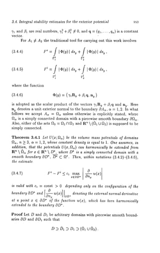 3.4. Integral stability estimates for the exterior potential 153 
71 and/31 are real numbers, %2 +~3~2 ~ 0, and q = (ql,... , qn) is a constant 
vector. 
For A1 :/: A2 the traditional tool for carrying out this work involves 
(3.4.4) 
(3.4.5) 
where the function 
(3.4.6) q~(y) = (TaR~ + ~lq, ny 
is adopted as the scalar product of the vectors 71Rv + ~lq and n~. Here 
n~ denotes a unit exterior normal to the boundary OAe, cr = 1,2. In what 
follows we accept A~ = ~c~ unless otherwise is explicitly stated, where 
f~a is a simply connected domain with a piecewise smooth boundary 0f~. 
Also, either of the sets f20 = fh Cl f~ and R’~  (fi~ U ~) is supposed to 
simply connected. 
Theorem 3.4.1 Let U(x; ~) be the volume mass potentials of domains 
~, n >_ 3, a = 1, 2, whose constant density is equal to 1. One assumes, in 
addition, that the potentials U(x, f~c~) can harmonically be extended from 
Rn  ~ for x ~ n  D*, wh ere D*is a s imply con nected dom ain wit h a 
smooth boundary OD*, D* C f~e. Then, within notations (3.4.2)-(3.4.6), 
the estimate 
(3.4.7) F e -- F i < C1 max 
0 w(x) 
-- xEOD* ~x 
is valid with ca = const > 0 depending only on the configuration of the 
boundary O D* 
at a point x ~ OD* of the function w(x), which has been harmonically 
extended to the boundary 
Proof Let D and D1 be arbitrary domains with piecewise smooth bound-aries 
cOD and OD~ such that 
D D bl ~ D~ D ((~ U ~)~). 
 