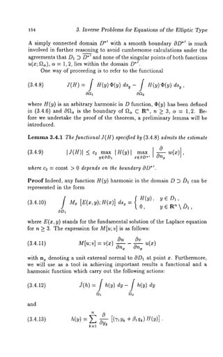 154 3. Inverse Problems for Equations of the Elliptic Type 
A simply connected domain D.1 with a smooth boundary OD.1 is much 
involved in further reasoning to avoid cumbersome calculations under the 
agreements that D1 D D./and none of the singular points of both functions 
u(x; .~/.a), ~ -- 1,2, lies within the domain/9 
One way of proceeding is to refer to the functional 
(3.4.8) J(H) = / H(y)~(y) dsy- / H(y)~(y) 
where H(y) is an arbitrary harmonic in D function, (I)(y) has been defined 
in (3.4.6) and c9~ is the boundary of ~2~ C ~, n>_3, a = 1, 2. Be-fore 
we undertake the proof of the theorem, a preliminary lemma will be 
introduced. 
Lemma3 .4.1 The functional J(H) specified by (3.4.8) admits the estimate 
(3.4.9) I J(H)I < c~ max IH(y) max w(x) 
-- yEOD1 xEOD .1 ~ ’ 
where c~ -- const > 0 *de~p. ends on ~he boundary OD 
Proof Indeed, any function H(y) harmonic in the domain D D ~ can be 
represented in the form 
(3.4.10) Mx [E(x,y);g(x)] = 0, y{ ~H R(y), y~ D~, ~ ~ ~, 
/ 
OD~ 
where E(x, y) stands for the fundamental solution of the Laplace equation 
for n ~ 3. The expression for M[u; v] is as follows: 
Ou Ov 
(3.4.11) M[u;v] = v.(x) On. On~ u(x) 
with n~ denoting a unit external normal to OD~ at point z. Furthermore, 
we will use as a tool in achieving important results a functional and a 
harmonic function which carry out the following actions: 
(3.4.12) Y(h) = f h(y) dy- dy 
and 
(3.4.13) = 
k----1 
 
