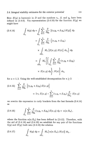 3.4. Integral stability estimates for the exterior potential 155 
Here H(y) is harmonic in D and the numbers 7~, ~ and q~ have been 
defined in (3.4.6). Via representation (3.4.10) for the function H(y) we 
might have 
(3.4.14) h(y) ey = ~y~ [(7,y~ + ~lqk) H(y)] ey 
~, ~, k=l 
for a = 1, 2. Using the well-established decomposition for n _> 3 
(3.4.15) 
k=l 
: ~ E(x, ~) - ~ (~ + ~lq~) 
k=l 
we rewrite the expression in curly brackets from the last formula (3.4.14) 
as 
(3.4.16) 
~ k=l 
where the function w(x; ~) has been defined in (3.4.3). Therefore, with 
the aid of (3.4.14) and (3.4.16) we establish for any pair of the functions 
h(y) and H(y) built into (3.4.13) the relation 
(3.4.17) / h(y) dy: / M~[w(x;~.);H(x)] 
cOD~ 
 