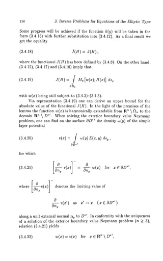 156 3. Inverse Problems for Equations of the Elliptic Type 
Some progress will be achieved if the function h(y) will be taken in the 
form (3.4.13) with further substitution into (3.4.12). As a final result 
get the equality 
(3.4.18) j(H) J( H), 
where the functional J(H) has been defined by (3.4.8). On the other hand, 
(3.4.12), (3.4.17) and (3.4.18) imply 
(3.4.19) J(H) = / M~[w(z);H(x)] 
with w(x) being still subject to (3.4.2)-(3.4.3). 
Via representation (3.4.19) one can derive an upper bound for the 
absolute value of the functional J(H). In the light of the premises of the 
lemma the function w(x) is harmonically extendable from ~ D~to the 
domain PC~  D*’. When solving the exterior boundary value Neymann 
problem, one can find on the surface cgD*’ the density w(y) of the simple 
layer potentiM 
(3.4.20) v(x) = / w(y) E(x,y) 
OD" 
for which 
c9 v(x) - cgnx 
(3.4.21) [-~n~ ]- 0 w(x) for x e OD*’ 
, 
where v(x) denotes the limiting value of 
0 v(:e’) as :e’ OD*’) 
On---2 
along a unit external normal n, to D*’. In conformity with the uniqueness 
of a solution of the exterior boundary value Neymann problem (n >_ 3), 
relation (3.4.21) yields 
(3.4.22) w(x) = v(x) for x 6 ’~  D*’, 
 