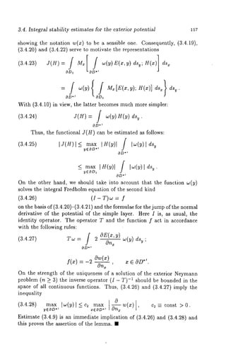 3.4. Integral stability estimates for the exterior potential 157 
showing the notation w(x) to be a sensible one. Consequently, 3.4.19), 
(3.4.20) and (3.4.22) serve to motivate the representations 
OD1 0 ’ 
OD*j ODI 
With (3.4.10) in view, the latter becomes much more simpler: 
(3.4.24) J(H)= / w(y)H(y) dsy . 
OD*’ 
Thus, the functional J(H) can be estimated as follows: 
(3.4.25) IJ(H) I< max lH(y)l ] tw(y) y*E~OD 
*O~D 
< max Ig(y)l f I~(y)l d%. 
y~OD~ J 
On the other hand, we should take into account that the function w(y) 
solves the integral Fredholm equation of the second kind 
(3.4.26) (I - T)~ = 
on the basis of (3.4.20)-(3.4.21) and the formulae for the jump of the normal 
derivative of the potential of the simple layer. Here I is, as usual, the 
identity operator. The operator T and the function f act in accordance 
with the following rules: 
OE(xy, ) 
(3.4,27) Tw = 2 
On~ w(y) ds~ 
*O~D 
f(x) =-20w(x) 
On~ ’ 
~ E OD*’. 
On the strength of the uniqueness of a solution of the exterior Neymann 
problem (n >_ 3) the inverse operator (I - -1 should be bounded in the 
space of all continuous functions. Thus, (3.4.26 and (3.4.27) imply 
inequality 
(3.4.28) max lw(y) l < c~ w(z) c2 =- const > 0. 
yEOD.~ -- x~OD.~ ~ 
Estimate (3.4.9) is an immedi’ate implication of (3.4.26) and (3.4.28) 
this proves the assertion of the lemma. ¯ 
 