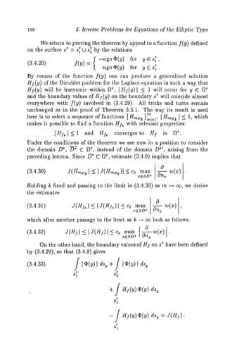 158 3. Inverse Problems for Equations of the Elliptic Type 
We return to proving the theorem by appeal to a function f(y) defined 
on the surface se = seI (2 se~ by the relations 
-sign(I)(y) for y E 
(3.4.29) f(Y) = sign(I)(y) for y G 
By means of the function f(y) one can produce a generalized solution 
HI (y) of the Dirichlet problem for the Laplace equation in ~uch a way that 
HI(y) will be harmonic within ~e, I H~.(y)[ _< 1 will occur for y ~ ~ 
and the boundary values of HI (y) on the boundary s ~ will coincide almost 
everywhere with f(y) involved in (3.4.29). All tricks and turns remain 
unchanged as in the proof of Theorem 3.3.1. The way its result is used 
here is to select a sequence of functions { gm~ }~=~, l Y~ ~ ~ 1, which 
makes it possible to find a function H]~ with relevant properties: 
~H]~]~ 1 and HA converges to HI in ~. 
Under the conditions of the theorem we are now in a position to consider 
the domain D*, D~ C ~, instead of the domain D*~, arising from the 
preceding lemma. Since ~* C fie, estimate (3.4.9) implies that 
0 
(3.4.30) Y(U~) < I J(H~)I < max w(¢) 
-- ~ ~EOD* ~ 
Holding k fixed and passing ~o ~he limi~ in (~.4.~0) as m ~ ~, we derive 
~he estimates 
(~.4.~) ~(~) < I~(~)~ < ~(~) 
-- -- xEOD* ~ 
~ 
which after another passage to the limit as k ~ ~ look as follows: 
(a.4.a~) j(g~) < ~j(H~)I < c~ max w(z) 
-- -- x~OD* ~ 
On the other hand, the boundary values of HI on s ~ have been defined 
by (3.4.29), so that (3.4.8) gives 
(3.4.33) / I¢(y) l dsy 
S1 
+ / I~(y) l dsy 
82 
+ / HS(y) ~(y) dsy 
i 
81 
i 
= J(H]). 
 