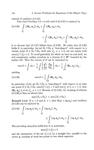 16o 3. Inverse Problems for Equations of the Elliptic Type 
instead of condition (3.4.35). 
Note that Corollary 3.4.1 is still valid if (3.4.37) is replaced 
(3.4.38) ]’ I(Ry,ny), dsy + ] [(Ru,nu)[ dsy 
i i 
81 82 
81 82 
It is obvious that (3.4.37) follows from (3.4.38). We claim that (3.4.38) 
holds if, in particular, the set {~1 f3 ~2 is "star-shaped" with respect to a 
certain point O ¯ {~1 f3 {~2, both sets se a = 1,2, are not empty with 
mes (s~ f3 s~) = 0. To avoid generality for which we have no real need, 
will consistently confine ourselves to a domain D C R’* bounded by the 
surface cqD. Then the volume of D can be expressed by 
mesD=-/dy= l /[~-~ OYk ]dy 1/(Ry,ny) dsy 
D D k-~l OD 
yielding 
(3.4.39) mesD = 1 ] (R~,n~) ds~ 
n 
OD 
In particular, if the set ~1 f3 ~2 is "star-shaped" with respect to at least 
one point O ¯ ~1N~2, mes(s’ 1 f~s*2) = 0 and mess: :/= 0, a = 1,2, then 
(Rv, ny) _> 0 on i~, ~= 1,2. Because of (3. 4.39), the mean ing of r elation 
(3.4.38) is that we should have 
mes(~,~) > mes(~). 
Remark 3.4.2 If 7x = 0 and/?~ = 1, then ¢(y) = (q, nv) and condition 
(3.4.35) can be replaced 
(v3+.4J[.4(q0,)n ~ /)[[(dqs,g ny)[ds 
81 82 
81 S2 
The preceding inequality holds true if, in particular, 
mes( 
and the intersection of the set s~ ti_ Ji sb~y a straight line, parallel to the 
vector q, contains at most two points or two whole segments. 
 