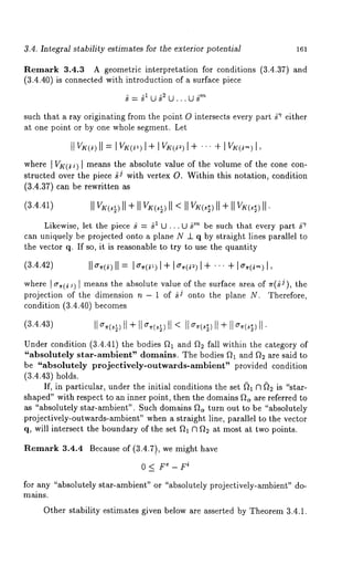3.4. Integral stability estimates for the exterior potential 161 
Remark 3.4.3 A geometric interpretation for conditions (3.4.37) and 
(3.4.40) is connected with introduction of a surface piece 
such that a ray originating from the point O intersects every part g~ either 
at one point or by one whole segment. Let 
II v,~(~)I=II vK(~I, )+ I v~(,)I + ... 
where [ VK(~J) [ means the absolute value of the volume of the cone con-structed 
over the piece ~J with vertex O. Within this notation, condition 
(3.4.37) can be rewritten 
(3.4.41) 
Likewise, let the piece g = ~1 U ,.. U ~rn be such that every part g-r 
can uniquely be projected onto a plane N _1_ q by straight lines parallel to 
the vector q. If so, it is reasonable to try to use the quantity 
(3.4.42) II o-~.(~=)I I o,,wI )+ I o,,(~I )+ . .. +I os-w,,) 
where I cr~(~j) [ means the absolute value of the surface area of ~r(~J), 
projection of the dimension n - 1 of ~J onto the plane N. Therefore, 
condition (3.4.40) becomes 
(3.4.43) 
Under condition (3.4.41) the bodies fh and f~ fall within the category 
"absolutely star-ambient" domains. The bodies f~ and f~ are said to 
be "absolutely projectively-outwards-ambient" provided condition 
(3.4.43) holds. 
If, in particular, under the initial conditions the set ~)~ ~1 ~; is "star-shaped" 
with respect to an inner point, then the domains ft~ are referred to 
as "absolutely star-ambient". Such domains fta turn out to be "absolutely 
projectively-outwards-ambient" when a straight line, parallel to the vector 
q, will intersect the boundary of the set ft~ ~1 f~ at most at two points. 
Remark 3.4.4 Because of (3.4.7), we might have 
0 < F~ i- F 
for any "absolutely star-ambient" or "absolutely projectively-ambient" do-mains. 
Other stability estimates given below are asserted by Theorem 3.4.1. 
 