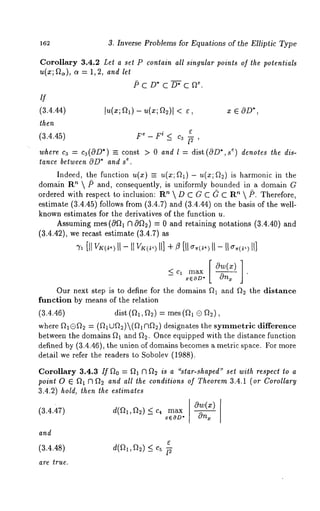 162 3. Inverse Problems for Equations of the Elliptic Type 
Corollary 3.4.2 Let a set P conlain all singular points of the potentials 
u(x; ~), ~ = 1, 2, and let 
if 
(3.4.44) In(x; Q1) - u(x; Q2)I < x 6 0D*, 
then 
(3.4.45) Fe - Fi _< C3 ~- , 
where ca = ca(OD*) =- const > 0 and l = dist(OD*,s ~) denotes the dis-t~ 
a.nce between OD*a nd s 
Indeed, the function u(x) =_ u(x; ~1) - u(x; Q2) is harmonic in the 
domain R’~ /5 and, consequently, is uniformly bounded in a domain 
ordered with respect to inclusion: R"  D C G C ~ C ’~  /5. T herefore, 
estimate (3.4.45) follows from (3.4.7) and (3.4.44) on the basis of the 
known estimates for the derivatives of the function u. 
Assuming rues (0f~l ;3 0~2) = 0 and retaining notations (3.4.40) 
(3.4.42), we recast estimate (3.4.7) 
[1t II - I1 II] + [11 II - II II] 
-- x6OD* 
Our next step is to define for the domains ~1 and ~2 the distance 
function by means of the relation 
(3.4.46) dist (~1, ~2) = rues 
where ~1®~2 = (~IUQ2)(~ ~2) designates the symmetric difference 
between the domains ~1 and ~2. Once equipped with the distance function 
defined by (3.4.46), the union of domains becomes a metric, space. For more 
detail we refer the readers to Sobolev (1988). 
Corollary 3.4.3 If ~o = ~ ~ ~ is a "star-shaped" set with respect lo a 
point 0 ~ ~ 7~ ~ and all the conditions of Theorem 3.4.1 (or Corollary 
3.4.2) hold, then the estimates 
(3.4.47) d(~2~,D2) < c~ max Ow(z) 
-- x6OD* 
and 
(3.4.48) d(a,, a~) _< c5 
are true. 
 