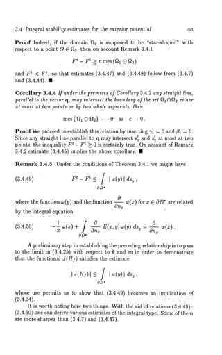 3.4. Integral stability estimates for the exterior potential 163 
Proof Indeed, if the domain ~0 is supposed to be "star-shaped" with 
respect to a point O E ~t0, then on account Remark 3.4.1 
F~ - Fi >_ nmes (fl~. (3 ~2) 
and Fi < F~, so that estimates (3.4.47) and (3.4.48) follow from (3.4.7) 
and (3.4.44). 
Corollary 3.4.4 If under the premices of Corollary 3.4.2 any straight line, 
parallel to the vector q, may intersect the boundary of the set ~1N~2 either 
at most at two points or by two whole segments, then 
mes(~l(3~2) -~0 as 6-~0. 
Proof We proceed to establish this relation by inserting 71 = 0 and/31 = 0. 
Since any straight line parallel to q mayi ntersect is i 1 and s2 at most at two 
points, the inequality F~ - Fi >_ 0 is certainly true. On account of Remark 
3.4.2 estimate (3.4.45) implies the above corollary. 
Remark 3.4.5 Under the conditions of Theorem 3.4.1 we might have 
(3.4.49) F~- Yi ~_ / [w(y)[ dsu, 
OD* 
where the function w(y) and the function w(x) for x ~ OD* are related 
by the integral equation 
1 w(x)+ / 0 w(x). 
(3.4.50) 
--~ ~ E(x,y)w(y) u = On, 
OD* 
A preliminary step in establishing the preceding relationship is to pass 
to the limit in (3.4.25) with respect to k and m in order to demonstrate 
that the functional J(H]) satisfies the estimate 
IJ(H~)I ~ / I~(Y) I 
OD* 
whose use permits us to show that (3.4.49) becomes an implication 
(3.4.34). 
It is worth noting he’re two things. With the aid of relations (3.4.49)- 
(3.4.50) one can derive various estimates of the integral type. Some of them 
are more sharper than (3.4.7) and (3.4.47). 
 