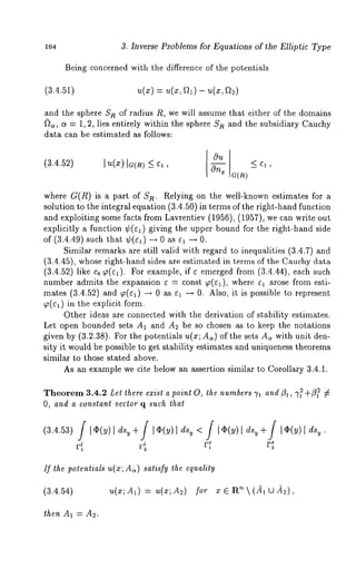 164 3. Inverse Problems for Equations of the Elliptic Type 
Being concerned with the difference of the potentials 
(3.4.51) 
and the sphere S/~ of radius R, we will assume that either of the domains 
~)~, o~ = 1, 2, lies entirely within the sphere n and t he s ubsidiary Cauchy 
data can be estimated as follows: 
(3.4.52) 
Ou 
where G(/~) is a part of Sn. Relying on the well-known estimates for 
solution to the integral equation (3.4.50) in terms of the right-hand function 
and exploiting some facts from Lavrentiev (1956), (1957), we can write 
explicitly a function ¢(¢1) giving the upper bound for the right-hand side 
of (3.4.49) such that ¢(el) -* 0 as el -~ 
Similar remarks are still valid with regard to inequalities (3.4.7) and 
(3.4.45), whose right-hand sides are estimated in terms of the Cauchy data 
(3.4.52) like c6 ~(¢1). For example, if ¢ emerged from (3.4.44), each 
number admits the expansion e = const ~(el), where e~ arose from esti-mates 
(3.4.52) and ~(~) ~ 0 as ~ --, 0. Also, it is possible to represent 
~(e~) in the explicit form. 
Other ideas are connected with the derivation of stability estimates. 
Let open bounded sets A1 and A2 be so chosen as to keep the notations 
given by (3.2.38). For the potentials u(x; A~) of the sets A~ with unit den-sity 
it would be possible to get stability estimates and uniqueness theorems 
similar to those stated above. 
As an example we cite below an assertion similar to Corollary 3.4.1. 
Theorem3 .4.2 £Let there exist a point O, the numbers ~/~ and ~, 7~ +~ 7 
O, and a constanl vector q such lhat 
If the potentials u(x; Ac~) satisfy the equality 
(3.4.54) u(x;A~) = u(x;A2) x ~ R~ (~l U~ 
then Aa = A~. 
 