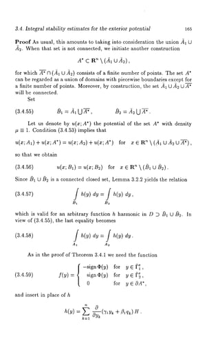 3.4. Integral stability estimates for the exterior potential 165 
Proof As usual, this amounts to taking into consideration the union -~1 
~2. When that set is not connected, we initiate another construction 
’X~* (cAR~u 
for which A~ n (~1 U ~2) consists of a finite number of points. The set A* 
can be regarded as a union of domains with piecewise boundaries except for 
a finite number of points. Moreover, by construction, the set ~ U ~ U A* 
will be connected. 
Set 
(3.4.55) ~ = ~1 U A~, ~ = ~ U A~. 
Let us denote by u(x;A*) the potential of the set A* with density 
~ ~ 1. Condition (3.4.53) implies that 
u(x; A1) + u(x; A*) = u(¢; m~) + u(x; for z ~ R"~ (A~U A~ UA~), 
so that we obtain 
(3.4.56) u(x; B1) = ~(Z; B2) for z G R" k (~ U ~2). 
Since ~1 U ~ is a connected closed set, Lemm3a .2.2 yields the relation 
B~ 
which is valid for an urbitr~ry function h harmonic in D D ~ ~ ~. In 
view of (3.4.55), the l~st equality becomes 
A~ 
As in the proof of Theorem 3.4.1 we need the function 
{-si~n~(~) to~ ~, 
(~.4.~9) f(~) si~, ~(~) ~or ~ ~ ~, 
0 for y 
and insert in place of h 
= + 
k=l 
 