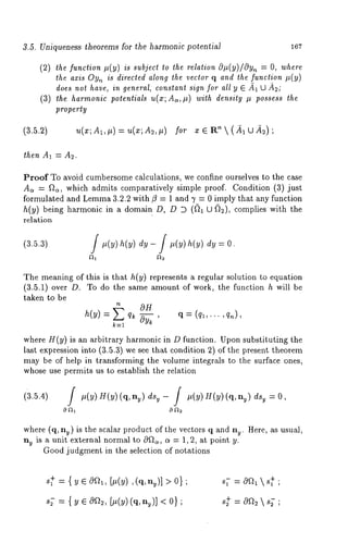 3.5. Uniqueness theorems for the harmonic potential 167 
(2) the function p(y) is subject to the relation O#(y)/Oyn = O, where 
the axis Oyn is direcled along the vector q and the function #(y) 
does not have, in general, constant sign for all y ¯ 
(3) the harmonic potentials u(x;A~,#) with density # possess the 
property 
(3.5.2) ~(x; A1, #) = ~(x; A~, #) for ¯ ¯ ~t~  (A1 U ~) 
then A1 = A2. 
Proof To avoid cumbersome calculations, we confine ourselves to the case 
A~ = f~, which admits comparatively simple proof. Condition (3) just 
formulated and Lemm3a .2.2 with fl = 1 and 1’ = 0 imply that any function 
h(y) being harmonic in a domain D, D D ((~1 U (~), complies with 
relation 
The meaning of this is that h(y) represents a regular solution to equation 
(3.5.1) over D. To do the same amount of work, the function h will 
taken to be 
h(y) = q~ Oy~ ’ = (q ~’"" ’ 
k----1 
where H(y) is an arbitrary harmonic in D function. Upon substituting the 
last expression into (3.5.3) we see that condition 2) of the present theorem 
may be of help in transforming the volume integrals to the surface ones, 
whose use permits us to establish the relation 
(3.5.4) #(y) H(y)(q, ny) u- / #( y) H( y)(q, ny u=O, 
where (q, ny) is the scalar product of the vectors q and ny. Here, as usual, 
ny is a unit external normal to 0~a, (~ --- 1,2, at point y. 
Good judgment in the selection of notations 
s~ = { y ¯ 0~, [#(y) ,(q, nu)] > 
s~- = { y ¯ 0a2, [#(y)(q, ny)] < 
 