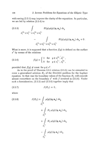 168 3. Inverse Problems for Equations of the Elliptic Type 
with saving (3.3.1) may improve the clarity of the exposition. In particular, 
we are led by relation (3.5.4) 
(3.5.5) H(v,)( v) (q, 
s~+us1 +Uuss~1l 
- ff H(y)#(y) (q,n~) dsu = O. 
s~+us2 u s~+ U s~ 
What is more, it is supposed that a function f(y) is defined on the surface 
se by means of the relations 
1 for yEs~ +,s2 , 
(3.5.6) f(Y) += , 0 for y E s~-, s; 
provided that f(y) # c*o. nst for y E s 
As in the proof of Theorem 3.3.1 relation (3.5.5) can be extended 
cover a generalized solution H] of the Dirichlet problem for the Laplace 
equation. In that case the boundary values of the function HI will coincide 
almost everywhere on the boundary s* with f involved in (3.5.6). Under 
such a formalization, (3.5.5) and (3.5.6) together imply 
(3.5.~) ~(@) = 0, 
where 
 